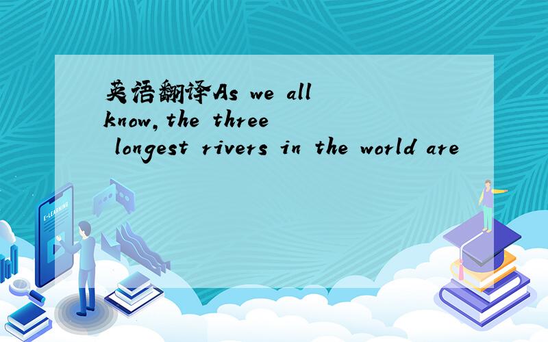 英语翻译As we all know,the three longest rivers in the world are