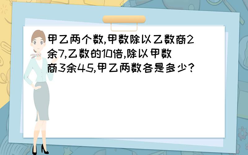 甲乙两个数,甲数除以乙数商2余7,乙数的10倍,除以甲数商3余45,甲乙两数各是多少?