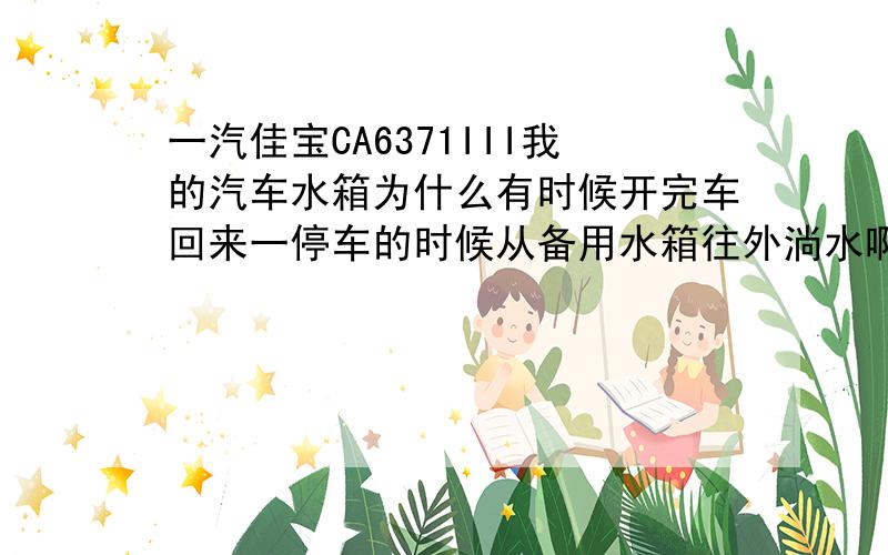 一汽佳宝CA6371III我的汽车水箱为什么有时候开完车回来一停车的时候从备用水箱往外淌水啊