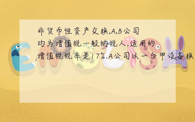 非货币性资产交换,A,B公司均为增值税一般纳税人,适用的增值税税率是17%.A公司以一台甲设备换入B公司一项专利权,甲设