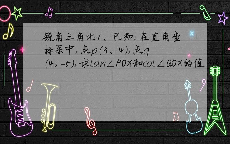 锐角三角比1、已知：在直角坐标系中,点p（3、4）,点q（4,-5）,求tan∠POX和cot∠QOX的值.（没有图）2