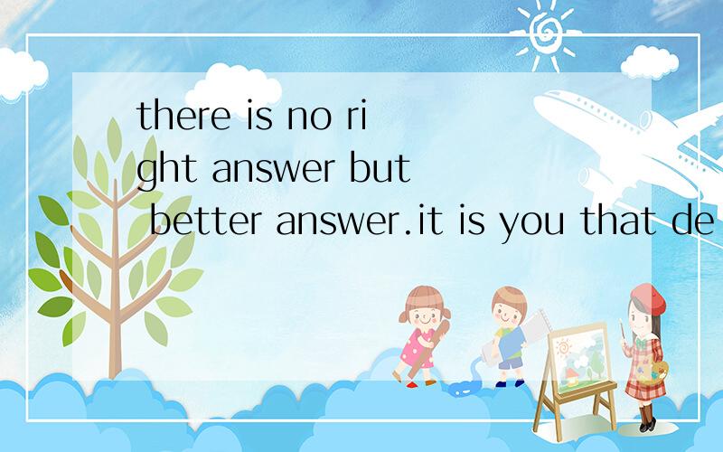 there is no right answer but better answer.it is you that de