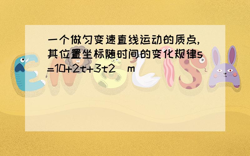 一个做匀变速直线运动的质点,其位置坐标随时间的变化规律s=10+2t+3t2（m）