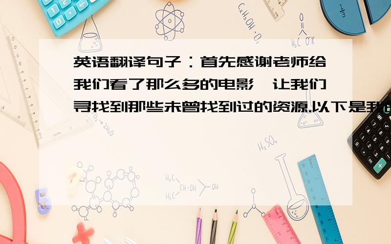 英语翻译句子：首先感谢老师给我们看了那么多的电影,让我们寻找到那些未曾找到过的资源.以下是我的观后感