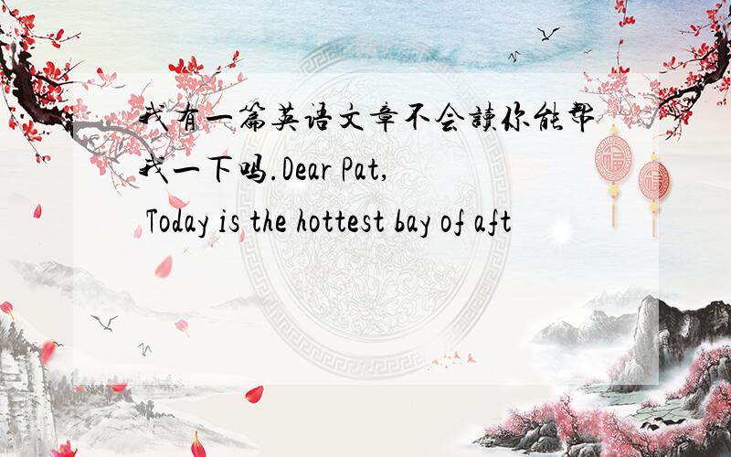 我有一篇英语文章不会读你能帮我一下吗.Dear Pat, Today is the hottest bay of aft