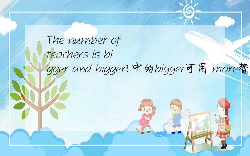 The number of teachers is bigger and bigger?中的bigger可用 more替