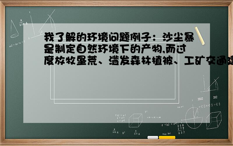 我了解的环境问题例子：沙尘暴是制定自然环境下的产物,而过度放牧垦荒、滥发森林植被、工矿交通建设等会直接加速沙尘暴的形式和