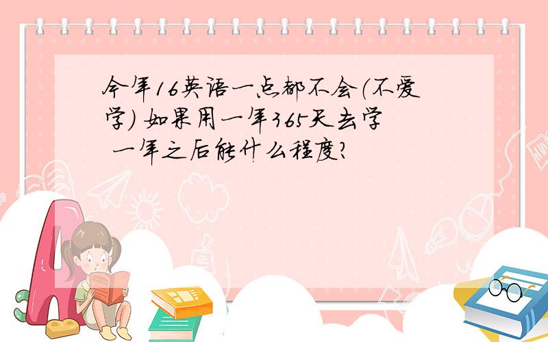 今年16英语一点都不会（不爱学） 如果用一年365天去学 一年之后能什么程度?