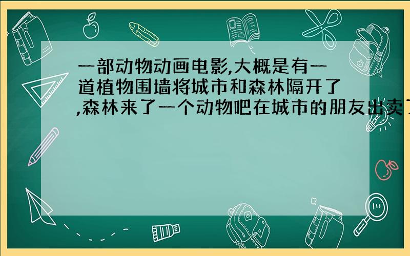 一部动物动画电影,大概是有一道植物围墙将城市和森林隔开了,森林来了一个动物吧在城市的朋友出卖了求解