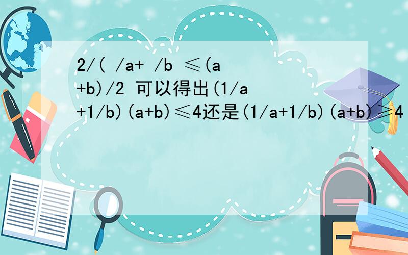 2/( /a+ /b ≤(a+b)/2 可以得出(1/a+1/b)(a+b)≤4还是(1/a+1/b)(a+b)≥4 为