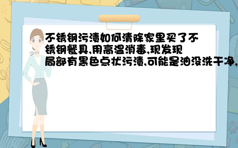 不锈钢污渍如何清除家里买了不锈钢餐具,用高温消毒,现发现局部有黑色点状污渍,可能是油没洗干净,在高温下形成.试过用钢丝球