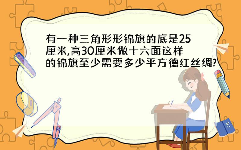 有一种三角形形锦旗的底是25厘米,高30厘米做十六面这样的锦旗至少需要多少平方德红丝绸?