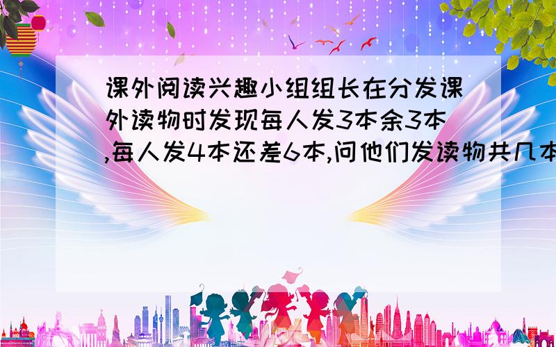 课外阅读兴趣小组组长在分发课外读物时发现每人发3本余3本,每人发4本还差6本,问他们发读物共几本?现在要