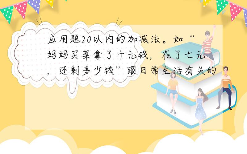 应用题20以内的加减法。如“妈妈买菜拿了十元钱，花了七元，还剩多少钱”跟日常生活有关的