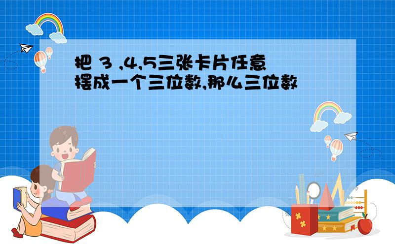 把 3 ,4,5三张卡片任意摆成一个三位数,那么三位数