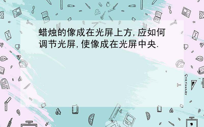 蜡烛的像成在光屏上方,应如何调节光屏,使像成在光屏中央.