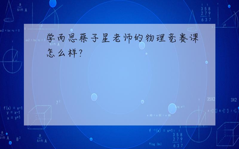 学而思蔡子星老师的物理竞赛课怎么样?