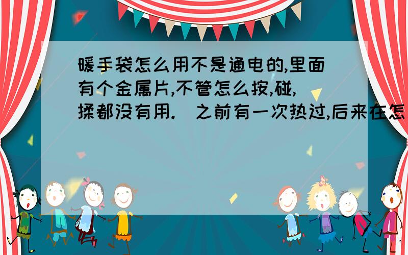 暖手袋怎么用不是通电的,里面有个金属片,不管怎么按,碰,揉都没有用.（之前有一次热过,后来在怎么样,包括泡在开水里都不管