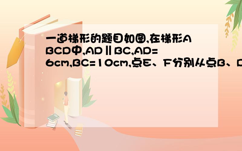 一道梯形的题目如图,在梯形ABCD中,AD‖BC,AD=6cm,BC=10cm,点E、F分别从点B、D出发,以2厘米/秒