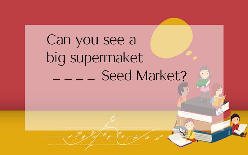 Can you see a big supermaket ____ Seed Market?