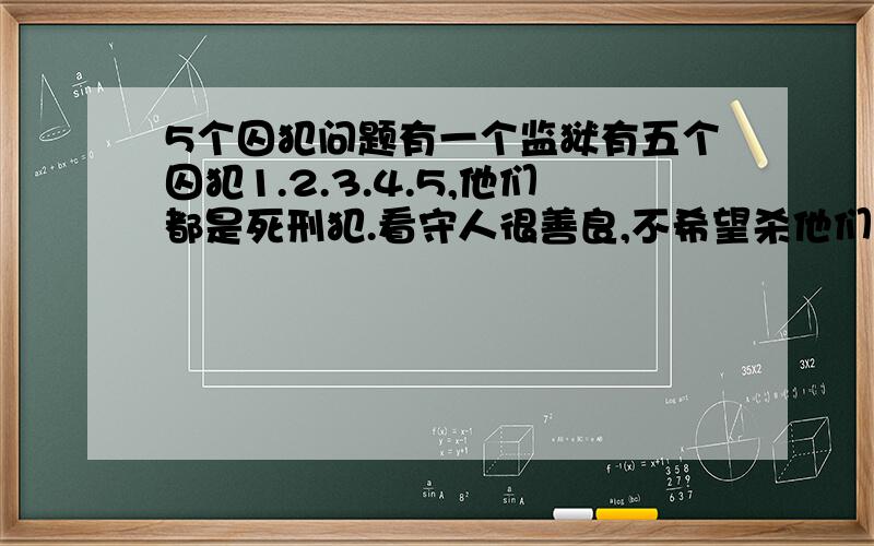 5个囚犯问题有一个监狱有五个囚犯1.2.3.4.5,他们都是死刑犯.看守人很善良,不希望杀他们,决定弄20颗棋子,让他们