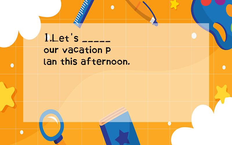 1.Let's _____ our vacation plan this afternoon.