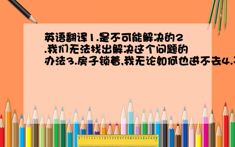 英语翻译1.是不可能解决的2.我们无法找出解决这个问题的办法3.房子锁着,我无论如何也进不去4.不管怎样,我们设法得到了