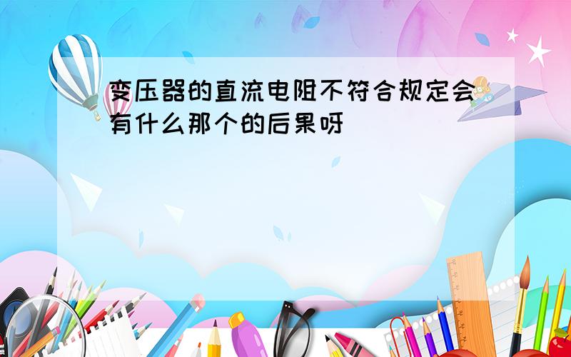 变压器的直流电阻不符合规定会有什么那个的后果呀