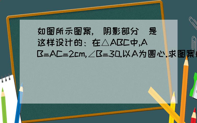 如图所示图案,（阴影部分）是这样设计的：在△ABC中,AB=AC=2cm,∠B=30.以A为圆心.求图案的面积?