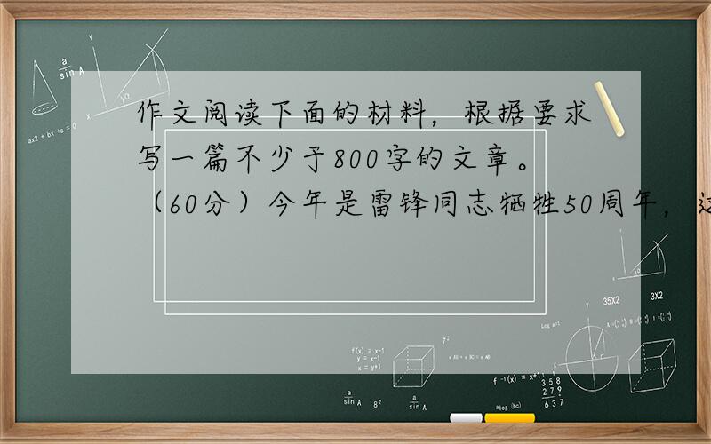 作文阅读下面的材料，根据要求写一篇不少于800字的文章。（60分）今年是雷锋同志牺牲50周年，这位当年的普通战士再次成为