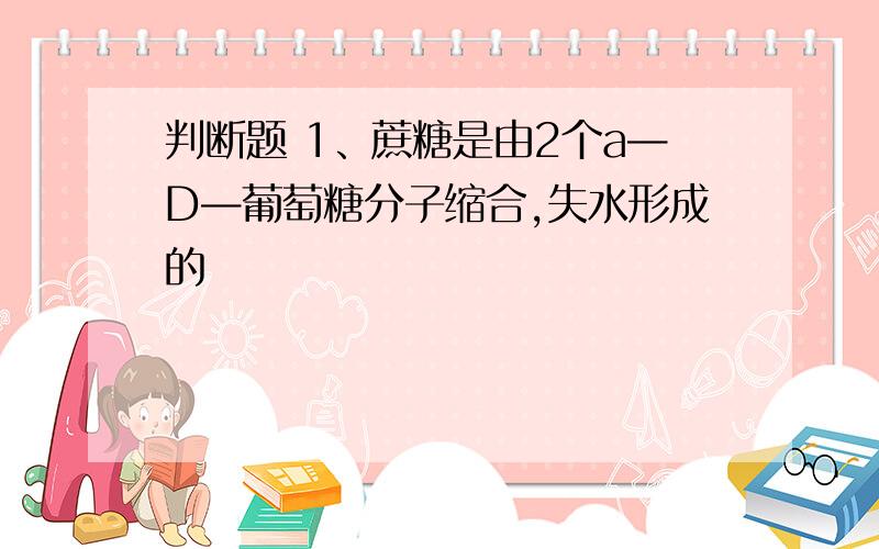 判断题 1、蔗糖是由2个a—D—葡萄糖分子缩合,失水形成的