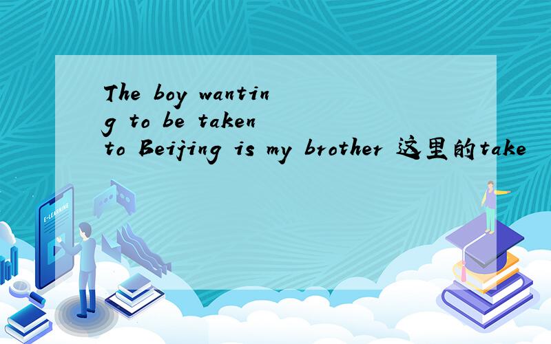 The boy wanting to be taken to Beijing is my brother 这里的take