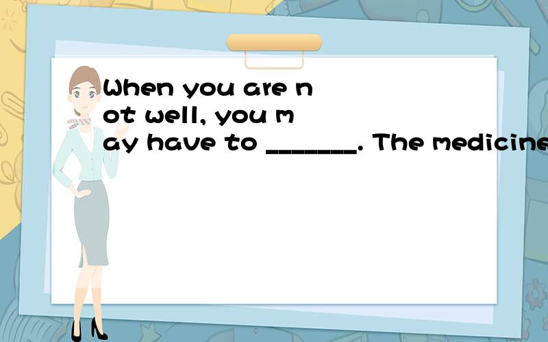 When you are not well, you may have to _______. The medicine