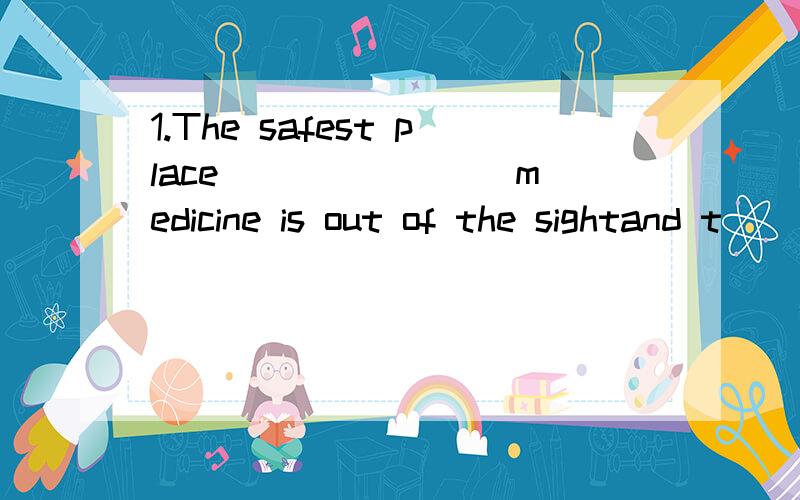 1.The safest place _______ medicine is out of the sightand t