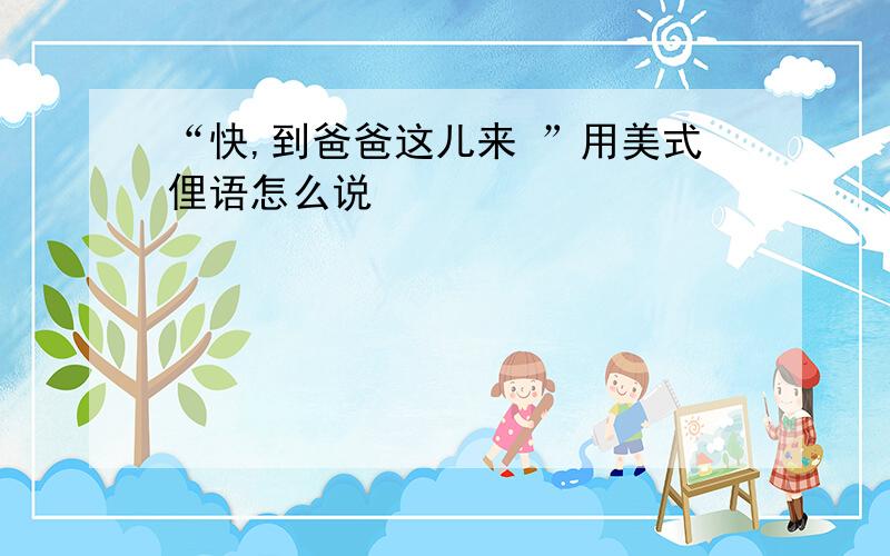 “快,到爸爸这儿来 ”用美式俚语怎么说