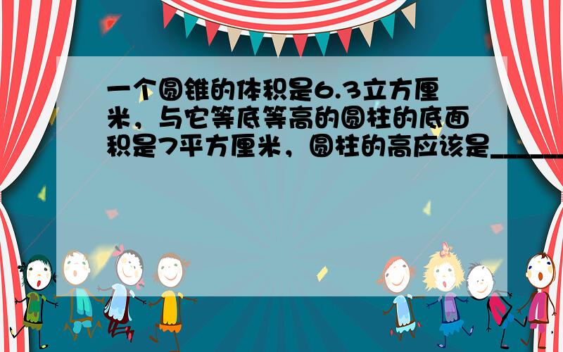 一个圆锥的体积是6.3立方厘米，与它等底等高的圆柱的底面积是7平方厘米，圆柱的高应该是______．