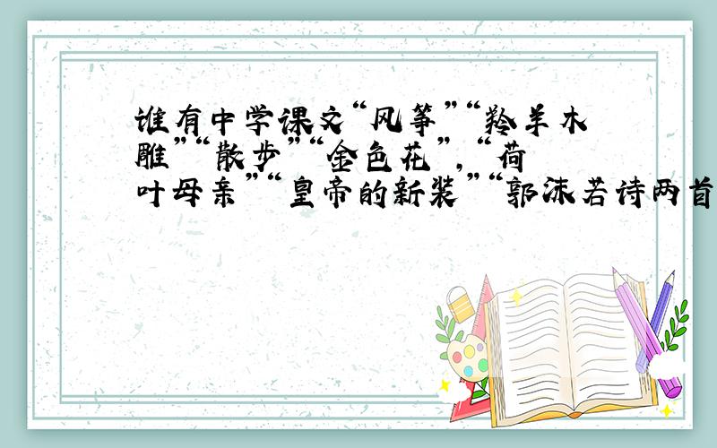 谁有中学课文“风筝”“羚羊木雕”“散步”“金色花”,“荷叶母亲”“皇帝的新装”“郭沫若诗两首”的中