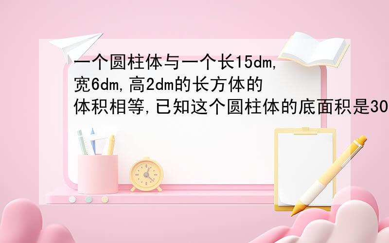 一个圆柱体与一个长15dm,宽6dm,高2dm的长方体的体积相等,已知这个圆柱体的底面积是30平方分米,它的高是