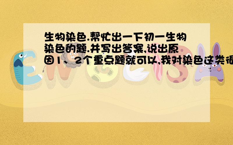 生物染色.帮忙出一下初一生物染色的题.并写出答案,说出原因1、2个重点题就可以,我对染色这类很不懂.初一的哈、初一!原因