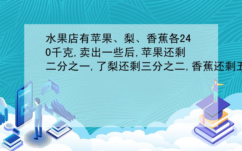 水果店有苹果、梨、香蕉各240千克,卖出一些后,苹果还剩二分之一,了梨还剩三分之二,香蕉还剩五分之三,