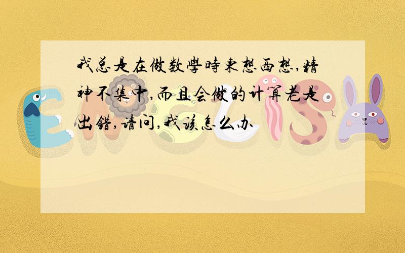 我总是在做数学时东想西想,精神不集中,而且会做的计算老是出错,请问,我该怎么办