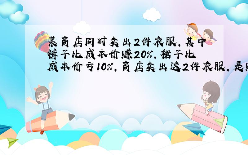 某商店同时卖出2件衣服,其中裤子比成本价赚20%,裙子比成本价亏10%,商店卖出这2件衣服,是赚了还是亏了