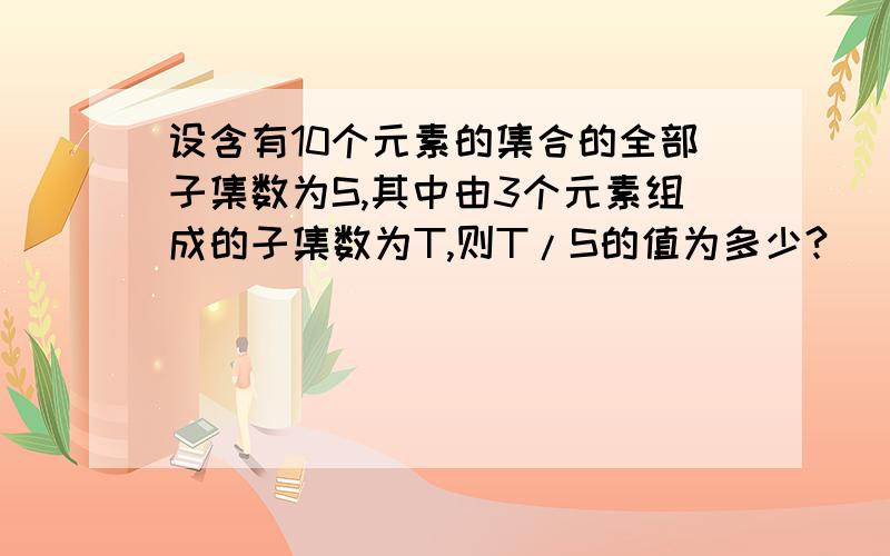 设含有10个元素的集合的全部子集数为S,其中由3个元素组成的子集数为T,则T/S的值为多少?