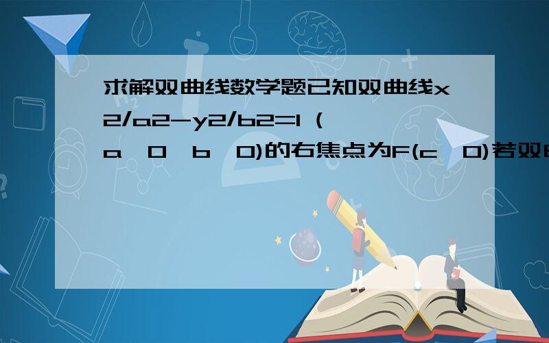 求解双曲线数学题已知双曲线x2/a2-y2/b2=1 (a>0,b>0)的右焦点为F(c,0)若双曲线的一条渐线方程为y