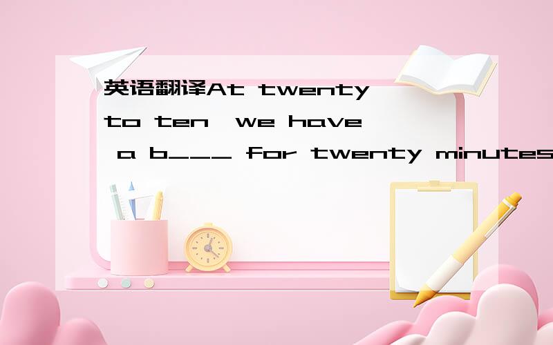 英语翻译At twenty to ten,we have a b___ for twenty minutes.