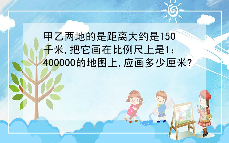 甲乙两地的是距离大约是150千米,把它画在比例尺上是1：400000的地图上,应画多少厘米?