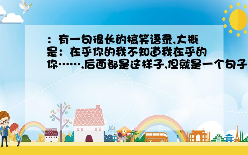 ：有一句很长的搞笑语录,大概是：在乎你的我不知道我在乎的你……,后面都是这样子,但就是一个句子,