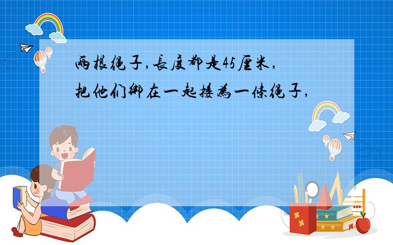 两根绳子,长度都是45厘米,把他们绑在一起接为一条绳子,