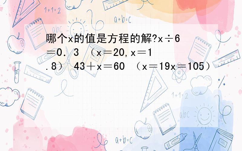 哪个x的值是方程的解?x÷6＝0．3 （x＝20,x＝1.8） 43＋x＝60 （x＝19x＝105）