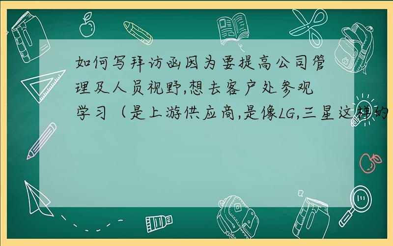 如何写拜访函因为要提高公司管理及人员视野,想去客户处参观学习（是上游供应商,是像LG,三星这样的公司）,要如何写一份拜访